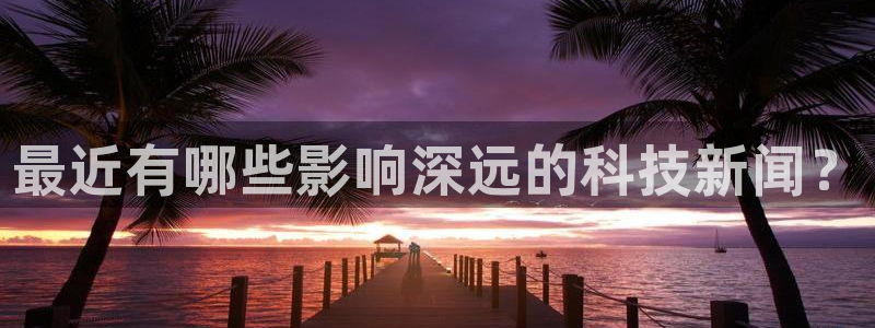 最近有哪些影响深远的科技新闻？
